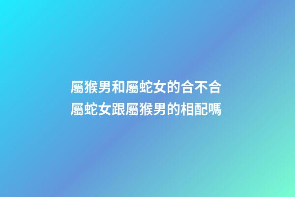 屬猴男和屬蛇女的合不合 屬蛇女跟屬猴男的相配嗎-第1張-觀點-玄機派